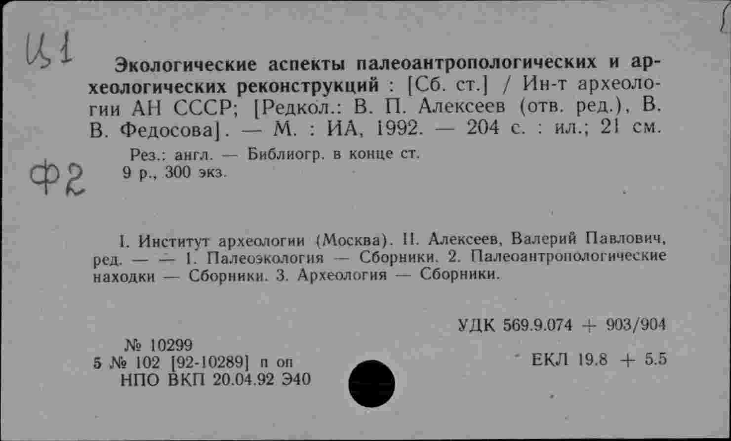 ﻿Экологические аспекты палеоантропологических и археологических реконструкций : [Сб. ст.] / Ин-т археологии АН СССР; [Редкол.: В. П. Алексеев (отв. ред.), В. В. Федосова]. — М. : ИА, І992. — 204 с. : ил.; 21 см.
Рез.: англ. — Библиогр. в конце ст.
9 р., 300 экз.
I. Институт археологии (Москва). II. Алексеев, Валерий Павлович, ред. _ ■_ I. Палеоэкология — Сборники. 2. Палеоантропологические находки — Сборники. 3. Археология — Сборники.
№ 10299
5 № 102 [92-10289] п оп НПО В КП 20.04.92 Э40
УДК 569.9.074 + 903/904
ЕКЛ 19.8 + 5.5